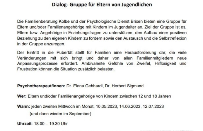 Die Familienberatung Kolbe und der Psychologische Dienst Brixen bieten eine Gruppe für Eltern und/oder Familienangehörige mit Kindern im Jugendalter an. Ziel der Gruppe ist es, Eltern bzw. Angehörige in Erziehungsfragen zu unterstützen, den Aufbau einer positiven Beziehung zu den eigenen Kindern zu fördern sowie den Austausch und die Selbstreflexion in der Gruppe anzuregen.
Weitere Informationen erhalten Sie im Anhang - Anmeldungen erfolgen über die Familienberatung Brixen, Tel. 0472 830 920 oder den Psychologischen Dienst Brixen, Tel. 0472 813100.