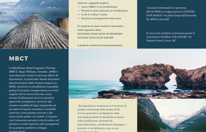 Nel 2023 si svolgerà, presso il nostro Consultorio Familiare P.M. Kolbe di Laives, un corso di Mindfulness e terapia cognitiva tenuto dalla Dott.ssa Gaia Benetti e il Dott. Alberto Morandi.
Si volgeranno due incontri informativi dalle 18 alle 20 nelle seguenti date:
Venerdì 2 Dicembre Centro Don Bosco in Via Kennedy 94 a Laives 
Venerdì 16 Dicembre online 
 Informazioni e iscrizione:
Consultorio Familiare P.M. KOLBE Via Nazario Sauro, 20, 39055 Laives BZ
Telefono: 0471 950600 Email: corsi.laives@consultoriokolbe.it